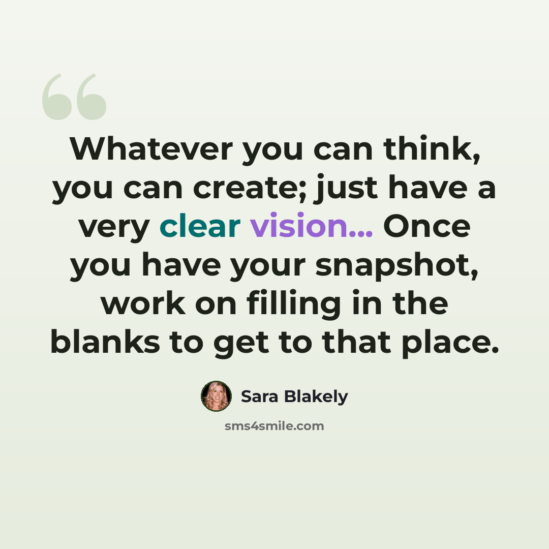 “Whatever you can think, you can create; just have a very clear vision... Once you have your snapshot, work on filling in the blanks to get to that place.” quote by Sara Blakely