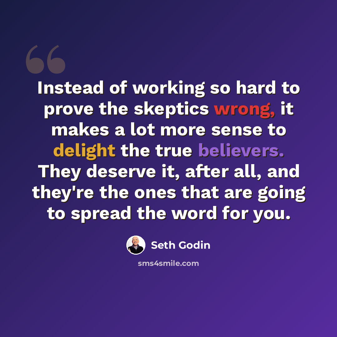“Instead of working so hard to prove the skeptics wrong, it makes a lot more sense to delight the true believers. They deserve it, after all, and they're the ones that are going to spread the word for you.” quote by Seth Godin