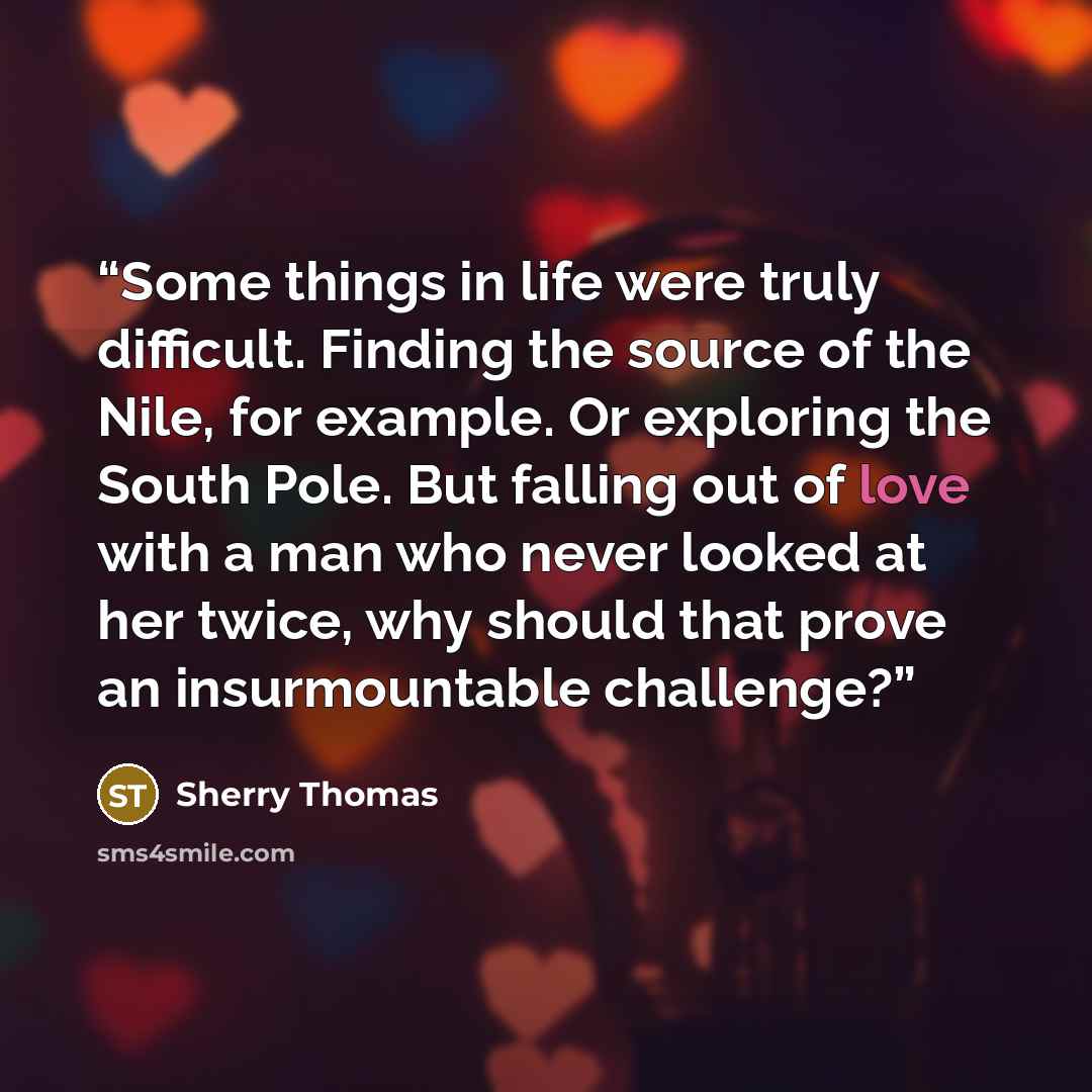 “Some things in life were truly difficult. Finding the source of the Nile, for example. Or exploring the South Pole. But falling out of love with a man who never looked at her twice, why should that prove an insurmountable challenge?” quote by Sherry Thomas