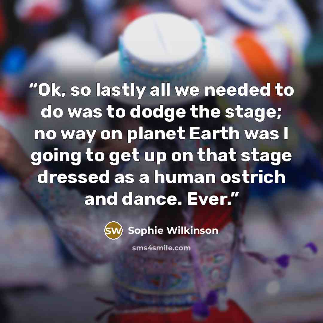 “Ok, so lastly all we needed to do was to dodge the stage; no way on planet Earth was I going to get up on that stage dressed as a human ostrich and dance. Ever.” quote by Sophie Wilkinson