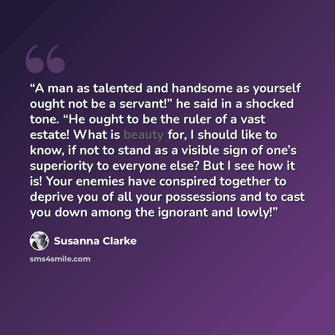 “A man as talented and handsome as yourself ought not be a servant!” he said in a shocked tone. “He ought to be the ruler of a vast estate! What is beauty for, I should like to know, if not to stand as a visible sign of one’s superiority to everyone else? But I see how it is! Your enemies have…” quote by Susanna Clarke