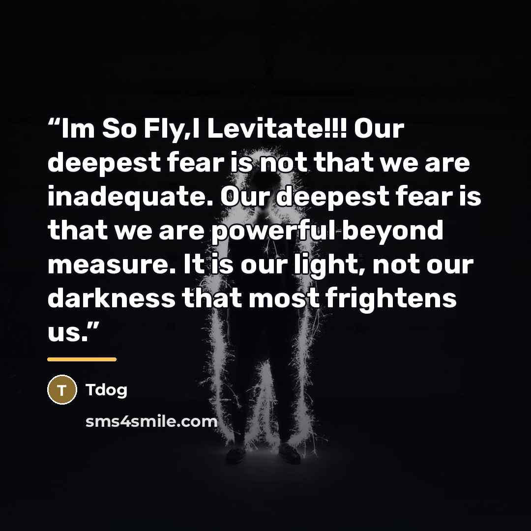 “Im So Fly,I Levitate!!! Our deepest fear is not that we are inadequate. Our deepest fear is that we are powerful beyond measure. It is our light, not our darkness that most frightens us.” quote by Tdog