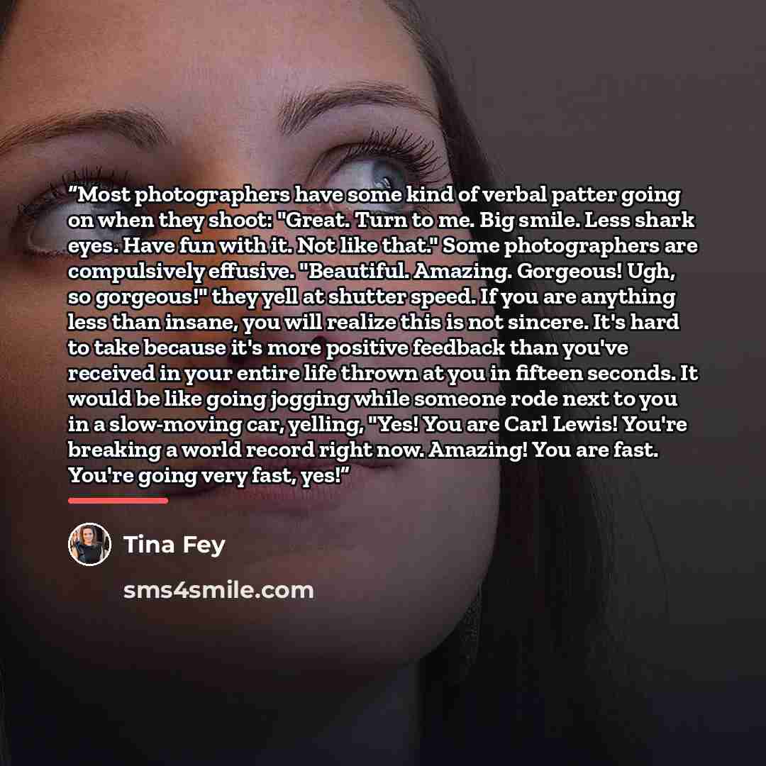 “Most photographers have some kind of verbal patter going on when they shoot: "Great. Turn to me. Big smile. Less shark eyes. Have fun with it. Not like that." Some photographers are compulsively effusive. "Beautiful. Amazing. Gorgeous! Ugh, so gorgeous!" they yell at shutter speed. If you are…” quote by Tina Fey