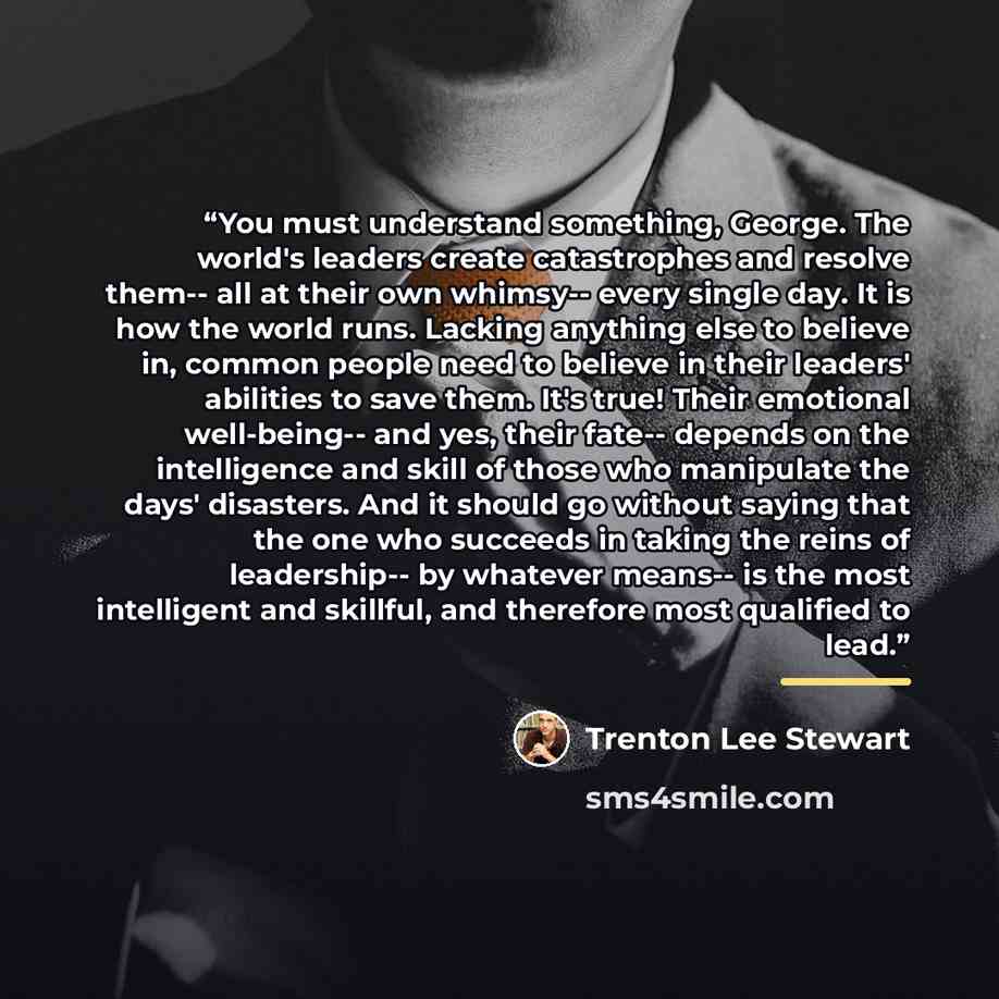 “You must understand something, George. The world's leaders create catastrophes and resolve them-- all at their own whimsy-- every single day. It is how the world runs. Lacking anything else to believe in, common people need to believe in their leaders' abilities to save them. It's true! Their…” quote by Trenton Lee Stewart