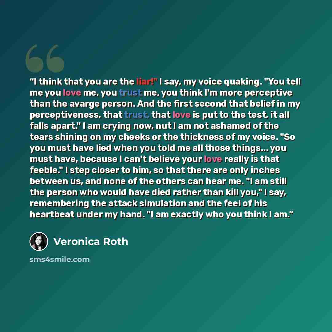 “I think that you are the liar!" I say, my voice quaking. "You tell me you love me, you trust me, you think I'm more perceptive than the avarge person. And the first second that belief in my perceptiveness, that trust, that love is put to the test, it all falls apart." I am crying now, nut I am not…” quote by Veronica Roth