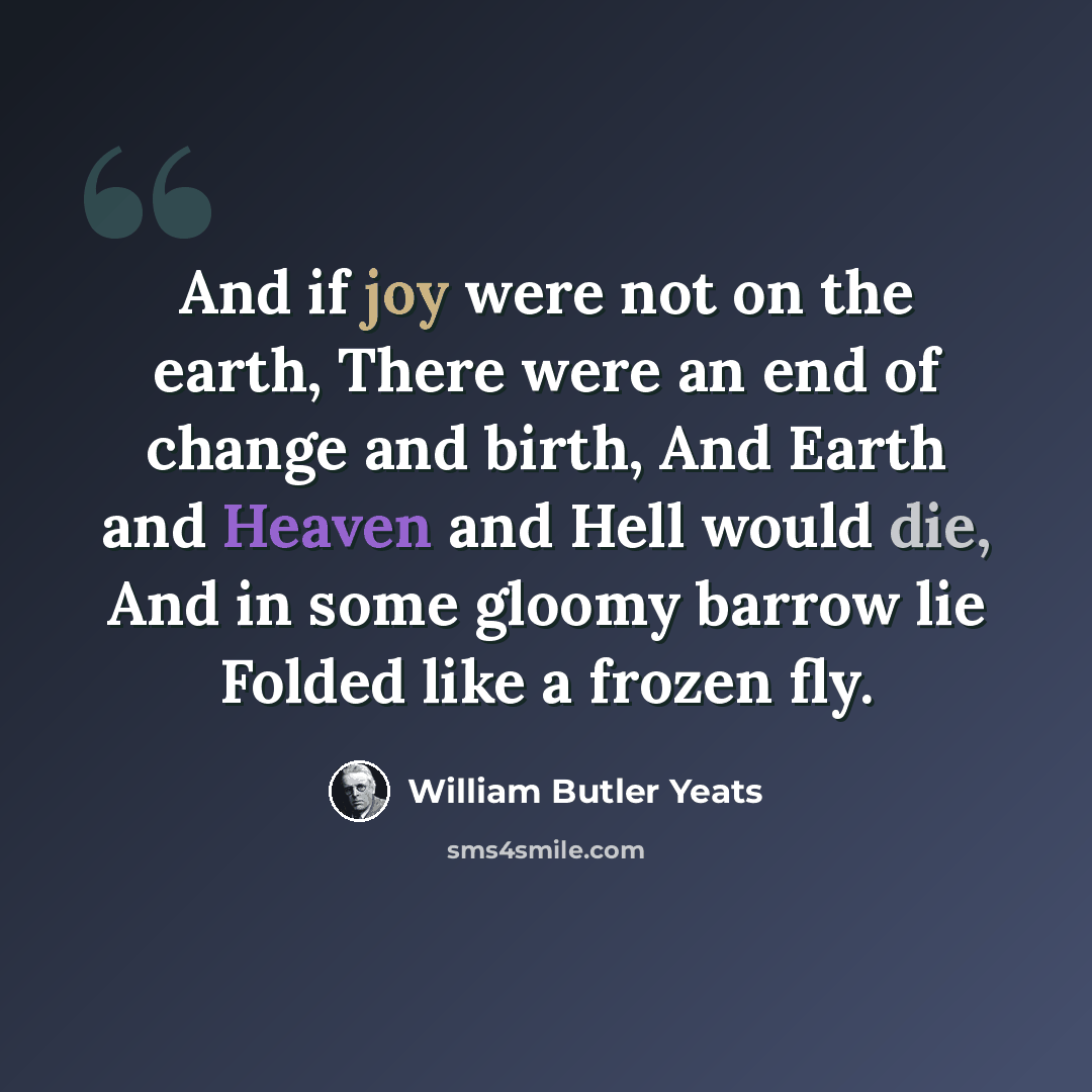 “And if joy were not on the earth, There were an end of change and birth, And Earth and Heaven and Hell would die, And in some gloomy barrow lie Folded like a frozen fly.” quote by William Butler Yeats