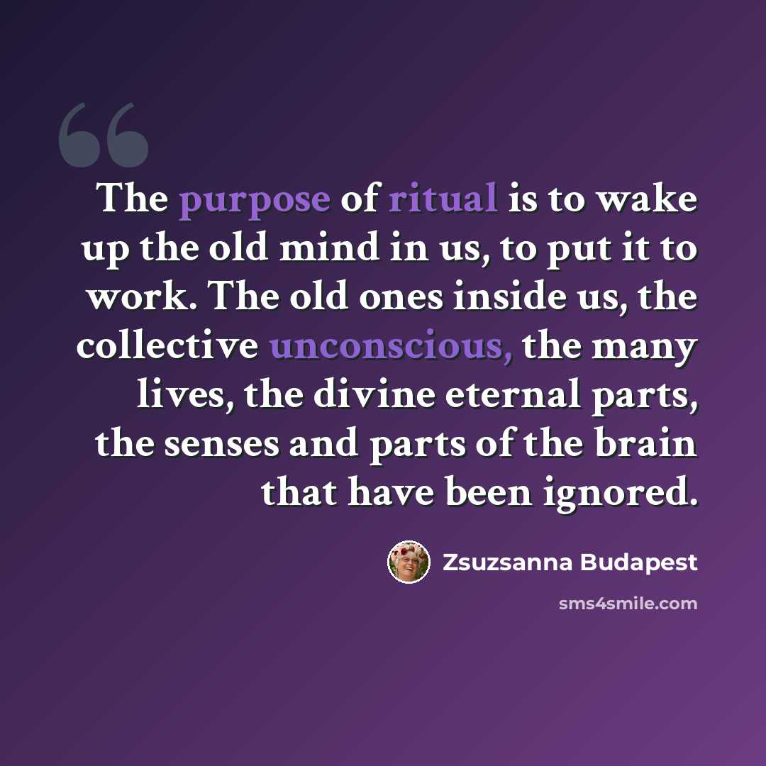 “The purpose of ritual is to wake up the old mind in us, to put it to work. The old ones inside us, the collective unconscious, the many lives, the divine eternal parts, the senses and parts of the brain that have been ignored.” quote by Zsuzsanna Budapest
