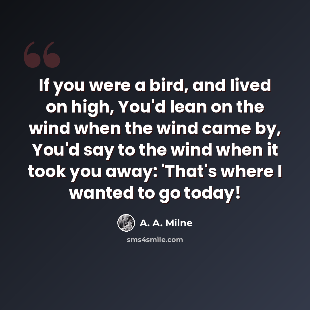 “If you were a bird, and lived on high, You'd lean on the wind when the wind came by, You'd say to the wind when it took you away: 'That's where I wanted to go today!” quote by A. A. Milne