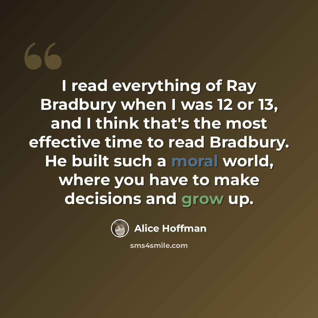 “I read everything of Ray Bradbury when I was 12 or 13, and I think that's the most effective time to read Bradbury. He built such a moral world, where you have to make decisions and grow up.” quote by Alice Hoffman