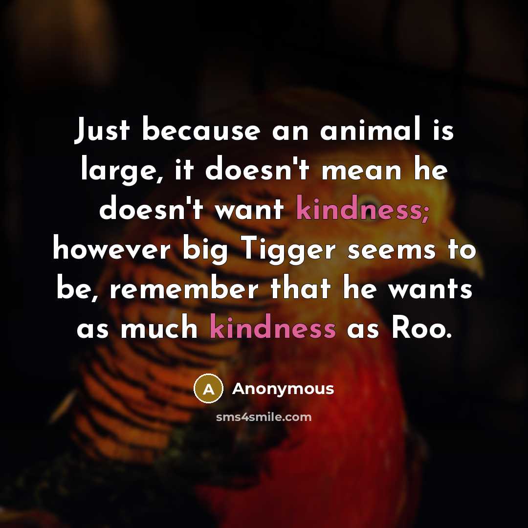 “Just because an animal is large, it doesn't mean he doesn't want kindness; however big Tigger seems to be, remember that he wants as much kindness as Roo.” quote by Anonymous