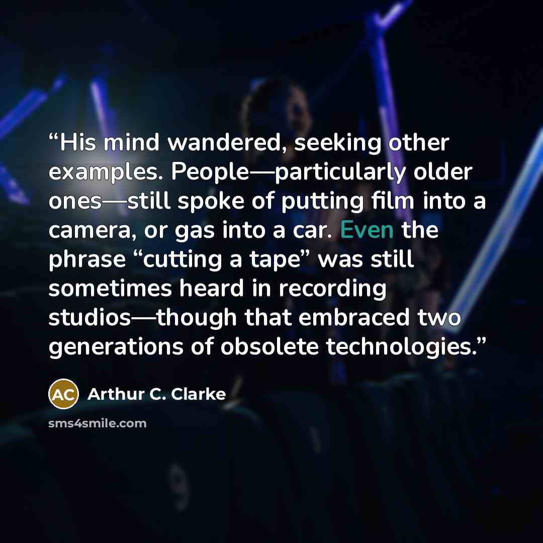 “His mind wandered, seeking other examples. People—particularly older ones—still spoke of putting film into a camera, or gas into a car. Even the phrase “cutting a tape” was still sometimes heard in recording studios—though that embraced two generations of obsolete technologies.” quote by Arthur C. Clarke