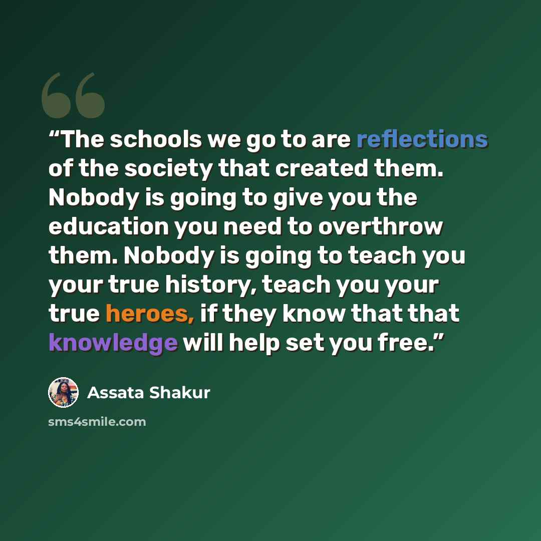 “The schools we go to are reflections of the society that created them. Nobody is going to give you the education you need to overthrow them. Nobody is going to teach you your true history, teach you your true heroes, if they know that that knowledge will help set you free.” quote by Assata Shakur