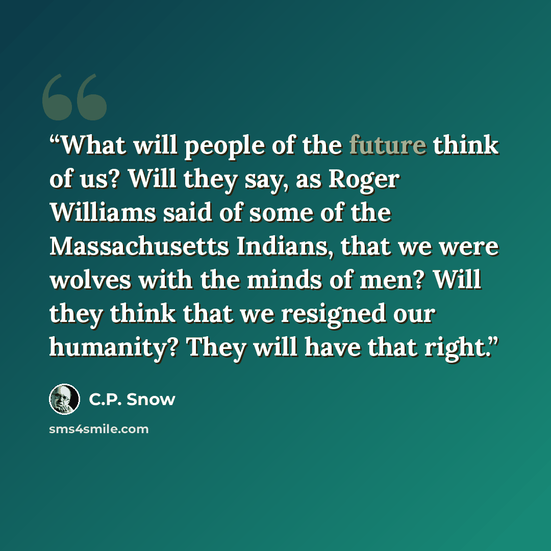 “What will people of the future think of us? Will they say, as Roger Williams said of some of the Massachusetts Indians, that we were wolves with the minds of men? Will they think that we resigned our humanity? They will have that right.” quote by C.P. Snow