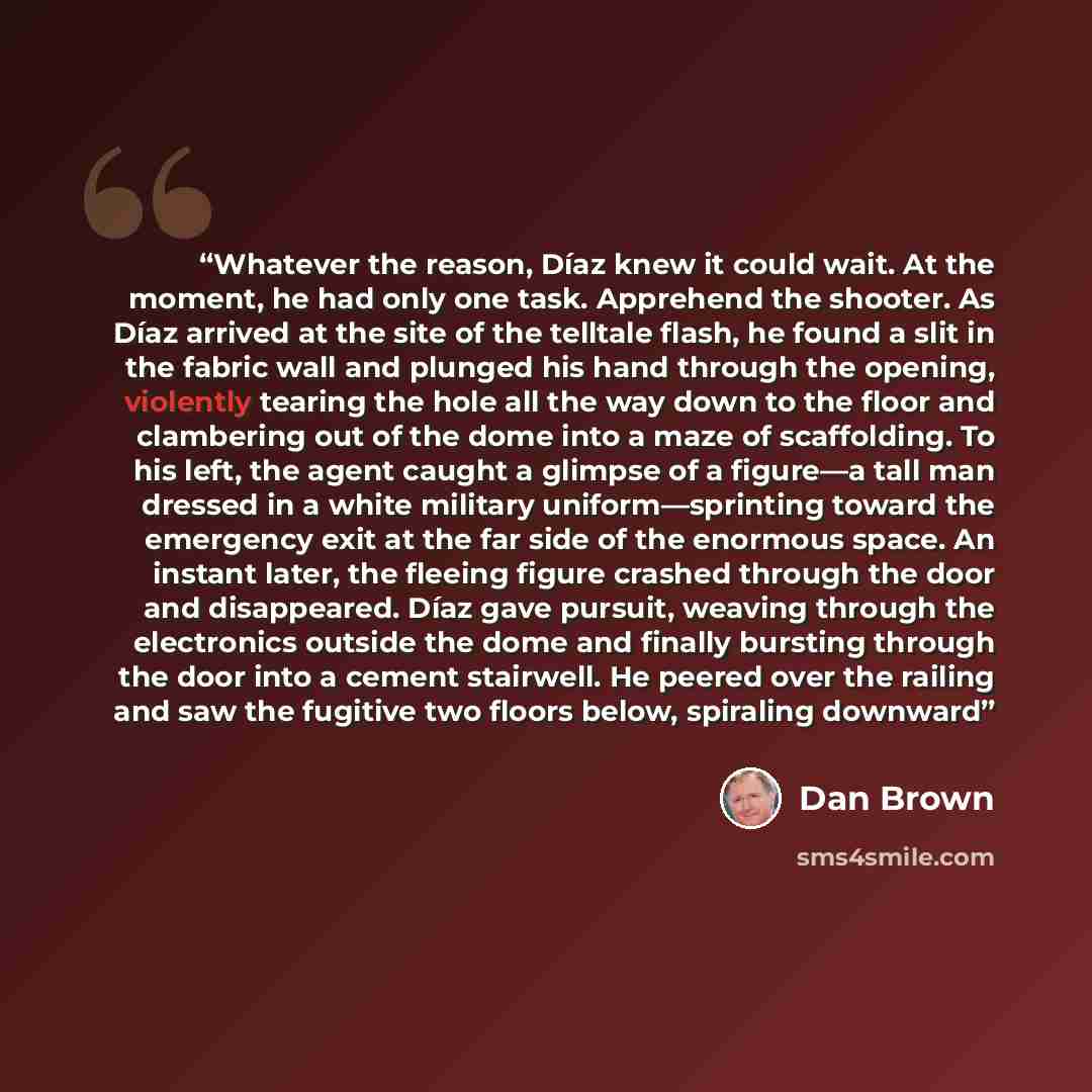 “Whatever the reason, Díaz knew it could wait. At the moment, he had only one task. Apprehend the shooter. As Díaz arrived at the site of the telltale flash, he found a slit in the fabric wall and plunged his hand through the opening, violently tearing the hole all the way down to the floor and…” quote by Dan Brown