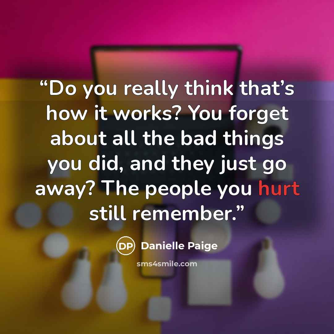 “Do you really think that’s how it works? You forget about all the bad things you did, and they just go away? The people you hurt still remember.” quote by Danielle Paige