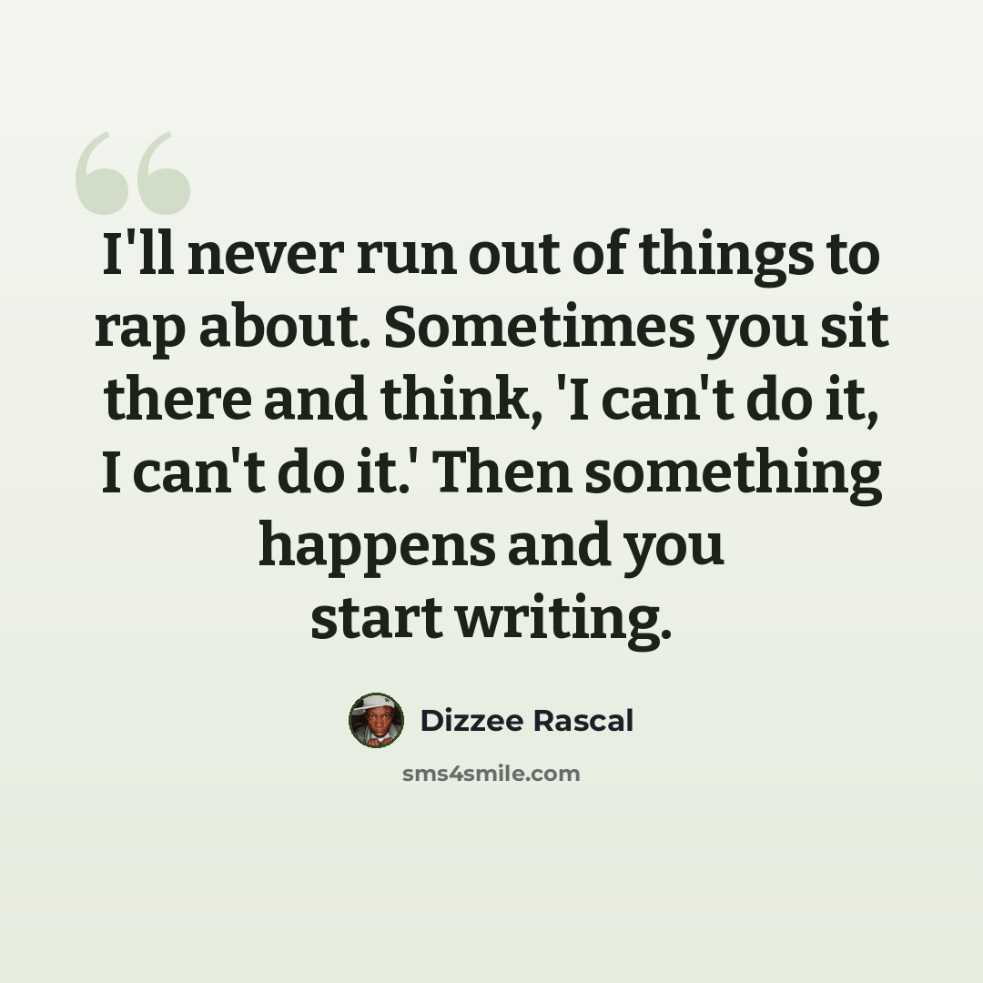 “I'll never run out of things to rap about. Sometimes you sit there and think, 'I can't do it, I can't do it.' Then something happens and you start writing.” quote by Dizzee Rascal