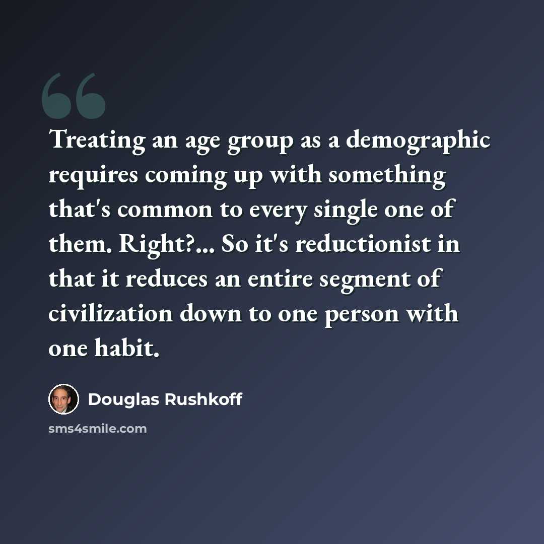 “Treating an age group as a demographic requires coming up with something that's common to every single one of them. Right?... So it's reductionist in that it reduces an entire segment of civilization down to one person with one habit.” quote by Douglas Rushkoff