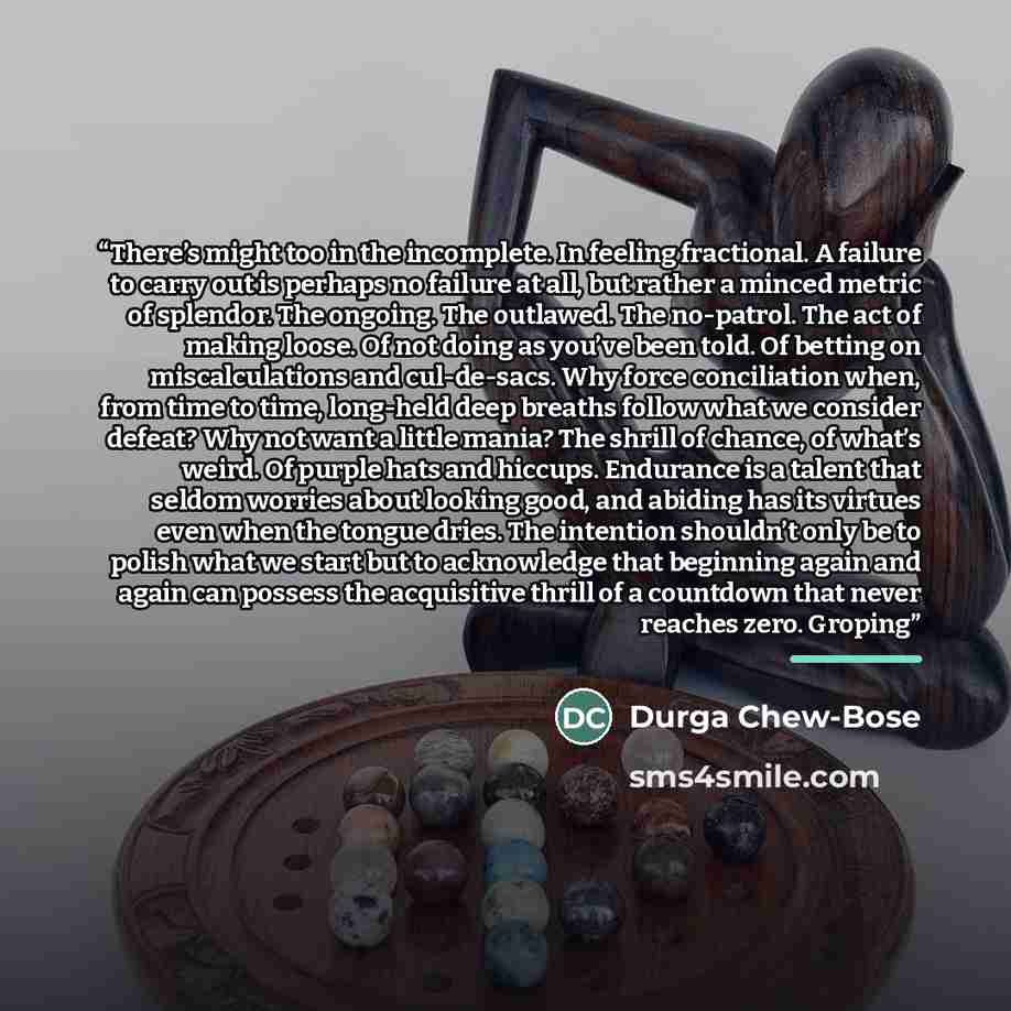 “There’s might too in the incomplete. In feeling fractional. A failure to carry out is perhaps no failure at all, but rather a minced metric of splendor. The ongoing. The outlawed. The no-patrol. The act of making loose. Of not doing as you’ve been told. Of betting on miscalculations and…” quote by Durga Chew-Bose