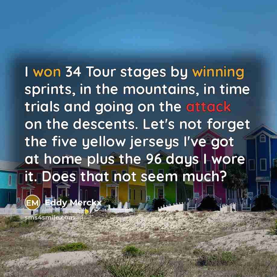 “I won 34 Tour stages by winning sprints, in the mountains, in time trials and going on the attack on the descents. Let's not forget the five yellow jerseys I've got at home plus the 96 days I wore it. Does that not seem much?” quote by Eddy Merckx
