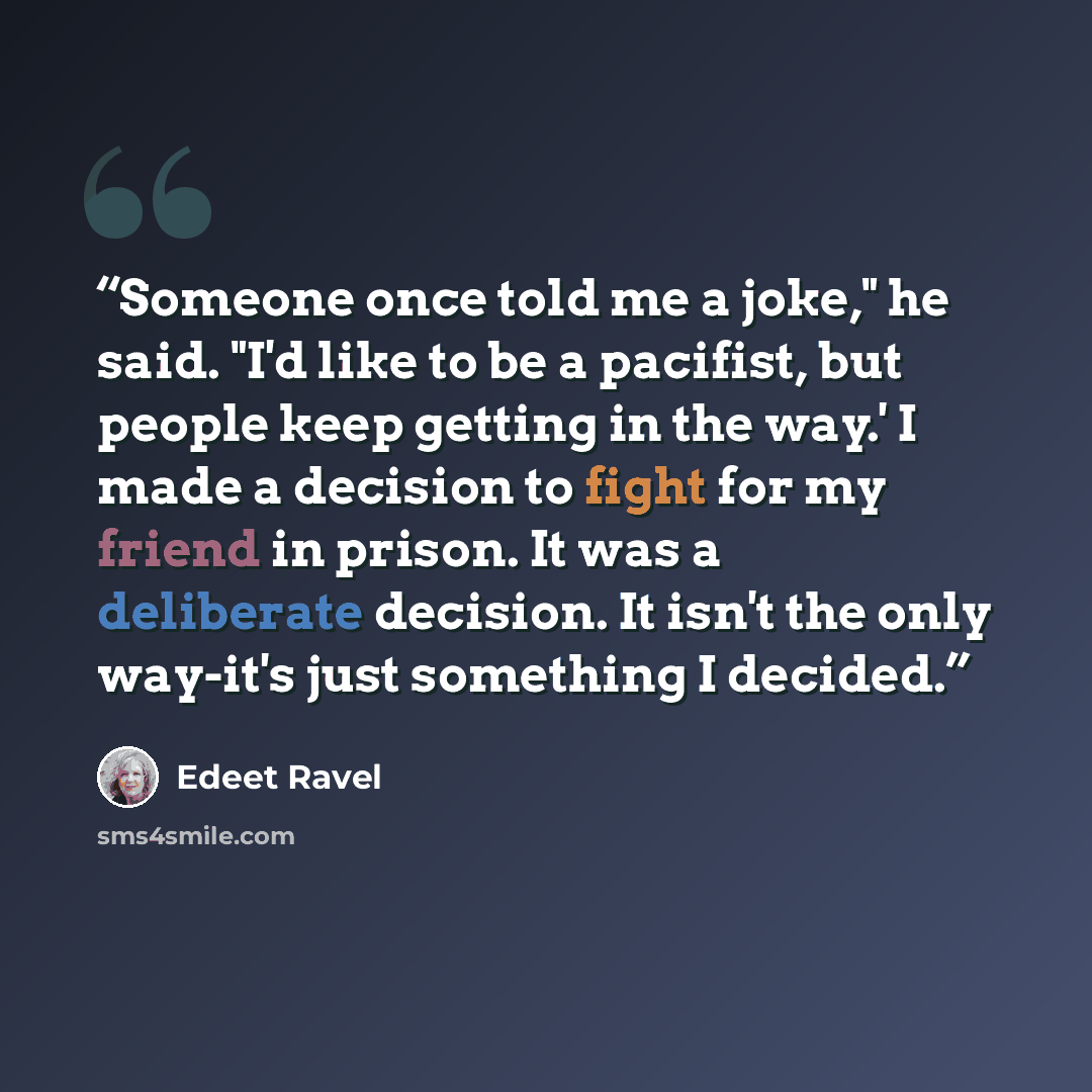 “Someone once told me a joke," he said. "I'd like to be a pacifist, but people keep getting in the way.' I made a decision to fight for my friend in prison. It was a deliberate decision. It isn't the only way-it's just something I decided.” quote by Edeet Ravel