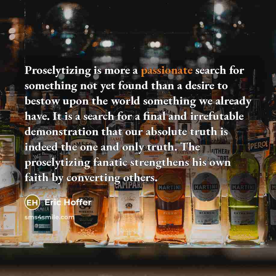 “Proselytizing is more a passionate search for something not yet found than a desire to bestow upon the world something we already have. It is a search for a final and irrefutable demonstration that our absolute truth is indeed the one and only truth. The proselytizing fanatic strengthens his own…” quote by Eric Hoffer