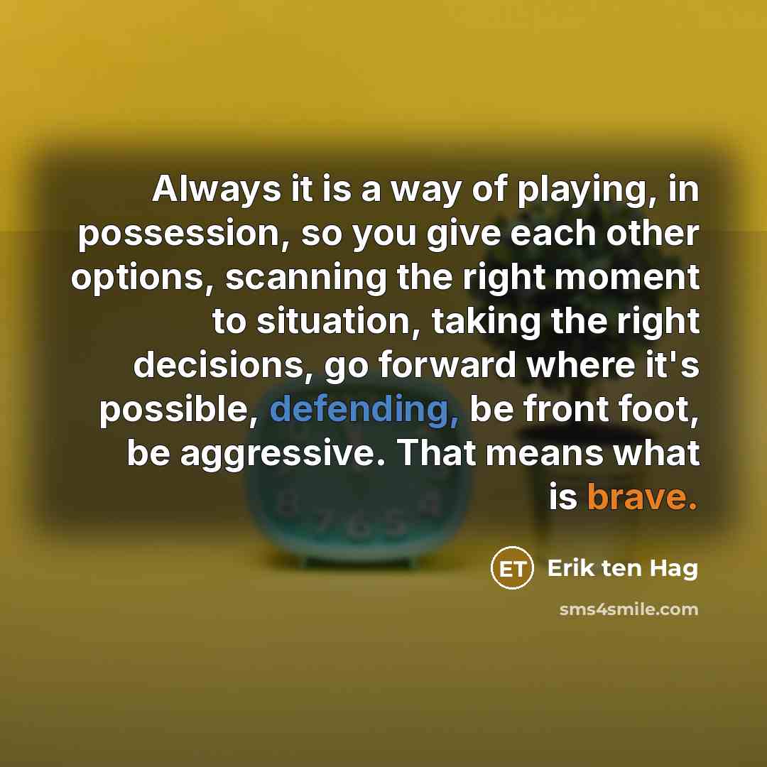 “Always it is a way of playing, in possession, so you give each other options, scanning the right moment to situation, taking the right decisions, go forward where it's possible, defending, be front foot, be aggressive. That means what is brave.” quote by Erik ten Hag
