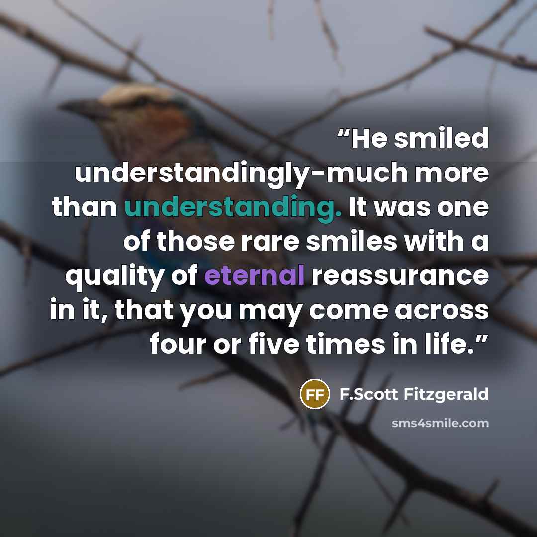 “He smiled understandingly-much more than understanding. It was one of those rare smiles with a quality of eternal reassurance in it, that you may come across four or five times in life.” quote by F.Scott Fitzgerald