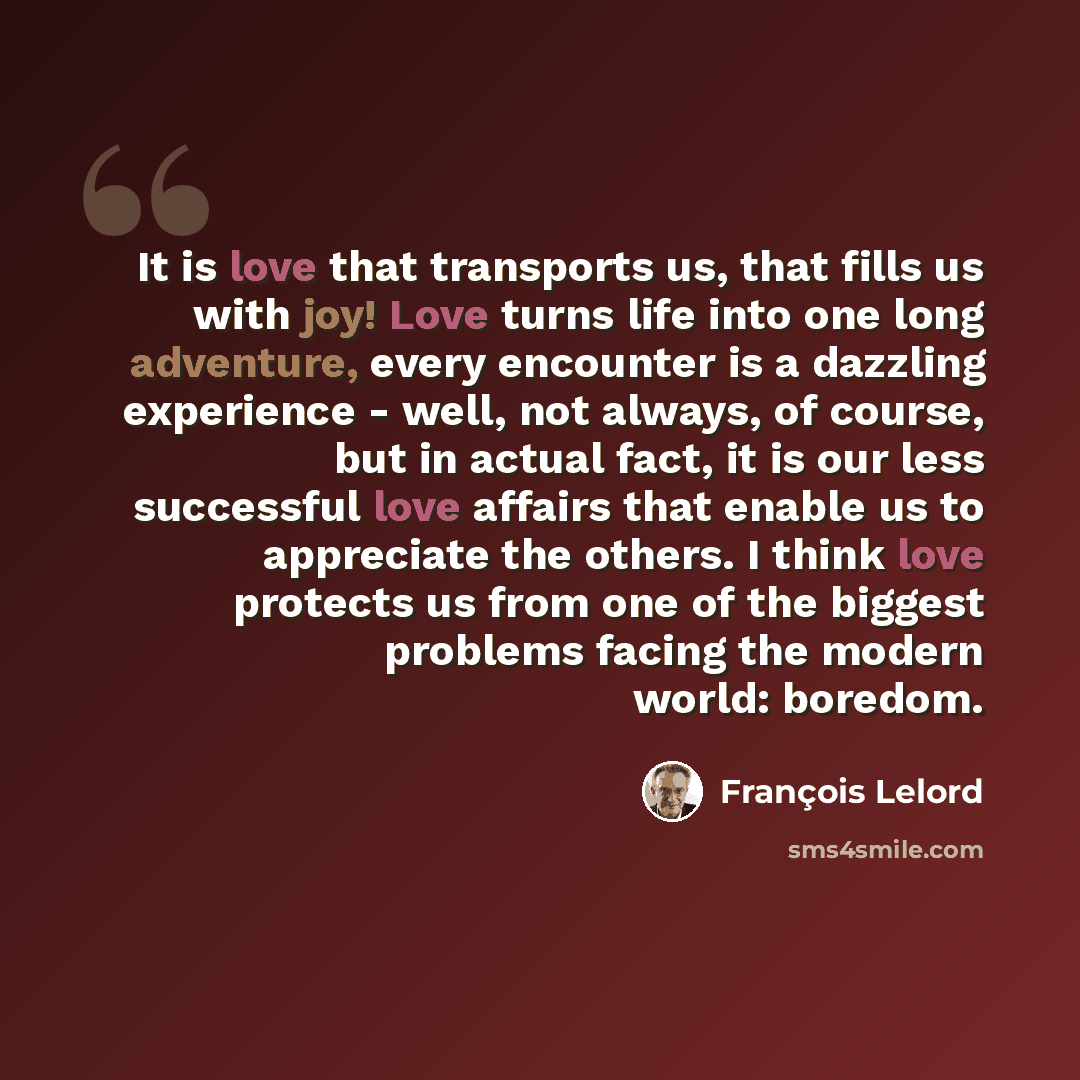 “It is love that transports us, that fills us with joy! Love turns life into one long adventure, every encounter is a dazzling experience - well, not always, of course, but in actual fact, it is our less successful love affairs that enable us to appreciate the others. I think love protects us from…” quote by François Lelord