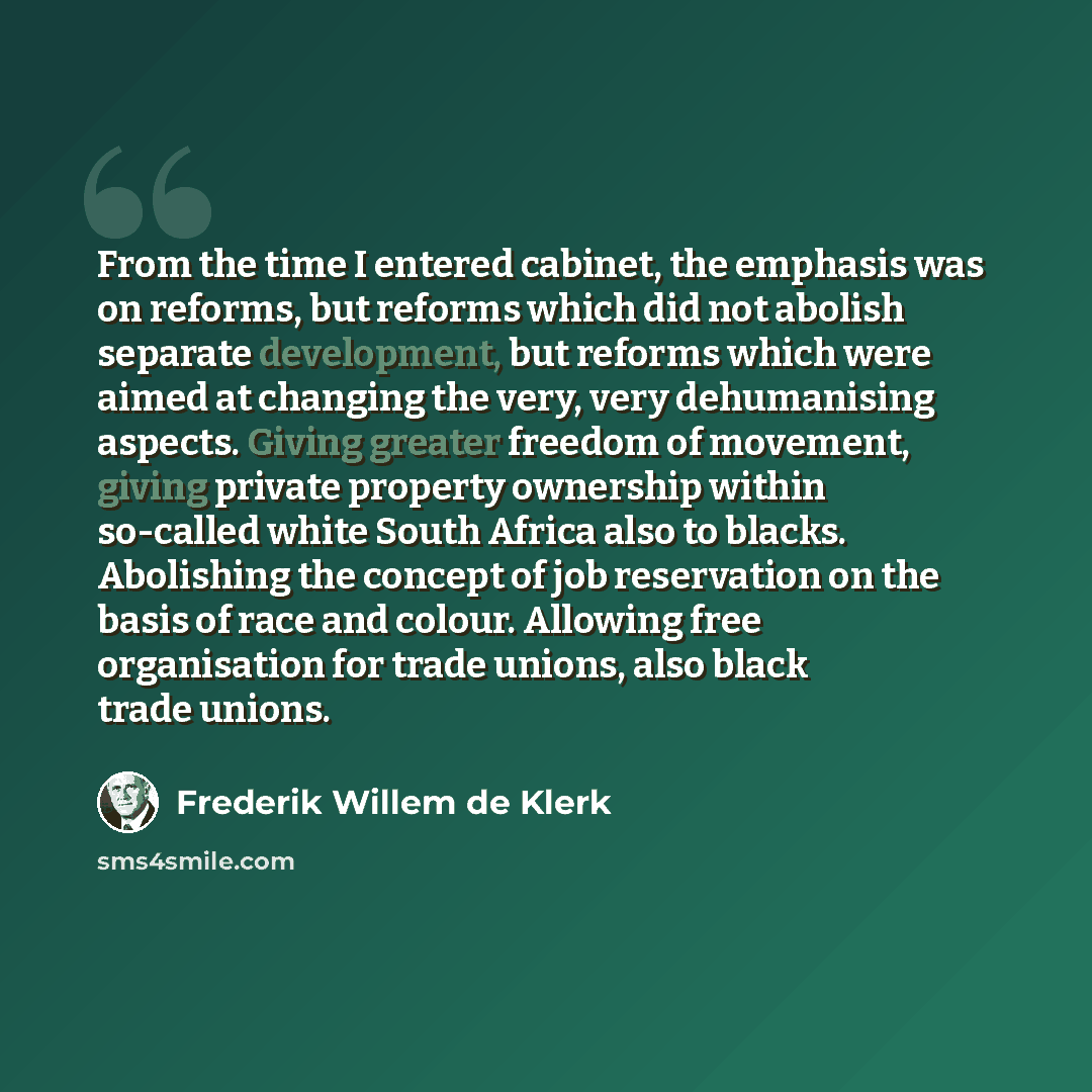 “From the time I entered cabinet, the emphasis was on reforms, but reforms which did not abolish separate development, but reforms which were aimed at changing the very, very dehumanising aspects. Giving greater freedom of movement, giving private property ownership within so-called white South…” quote by Frederik Willem de Klerk