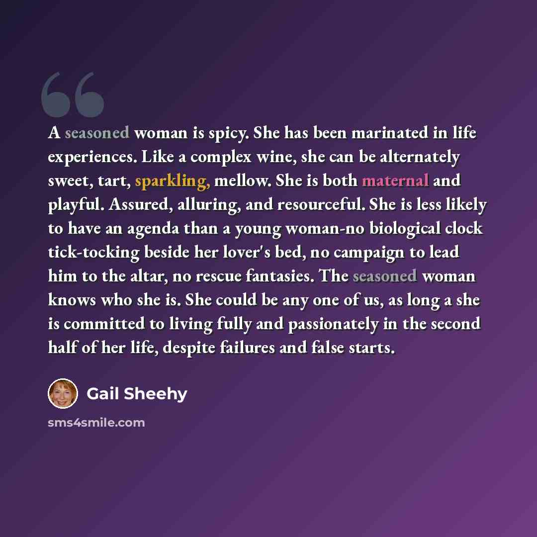 “A seasoned woman is spicy. She has been marinated in life experiences. Like a complex wine, she can be alternately sweet, tart, sparkling, mellow. She is both maternal and playful. Assured, alluring, and resourceful. She is less likely to have an agenda than a young woman-no biological clock…” quote by Gail Sheehy