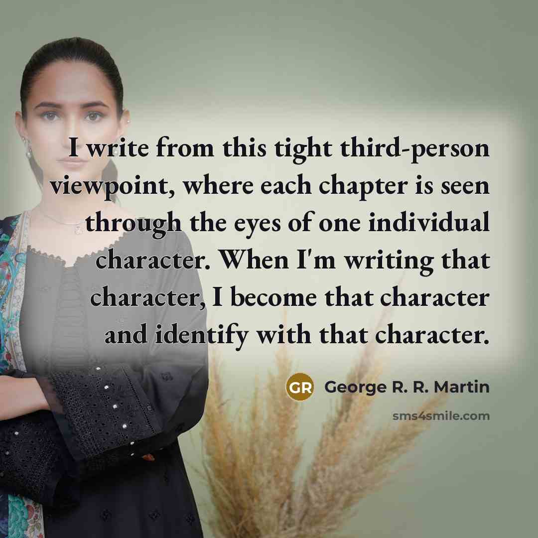 “I write from this tight third-person viewpoint, where each chapter is seen through the eyes of one individual character. When I'm writing that character, I become that character and identify with that character.” quote by George R. R. Martin