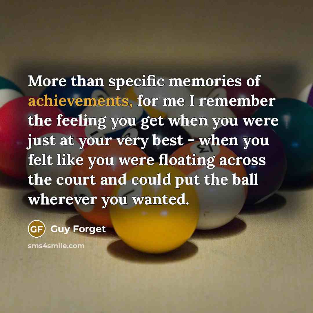 “More than specific memories of achievements, for me I remember the feeling you get when you were just at your very best - when you felt like you were floating across the court and could put the ball wherever you wanted.” quote by Guy Forget
