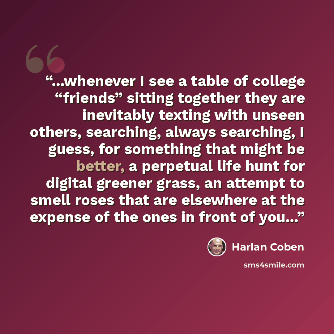 “...whenever I see a table of college “friends” sitting together they are inevitably texting with unseen others, searching, always searching, I guess, for something that might be better, a perpetual life hunt for digital greener grass, an attempt to smell roses that are elsewhere at the expense of…” quote by Harlan Coben