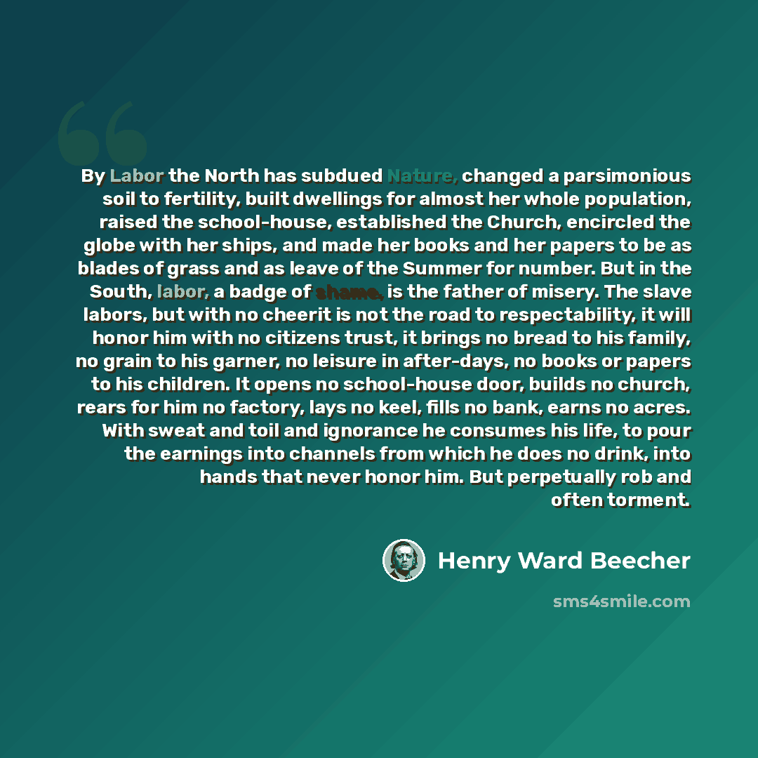 “By Labor the North has subdued Nature, changed a parsimonious soil to fertility, built dwellings for almost her whole population, raised the school-house, established the Church, encircled the globe with her ships, and made her books and her papers to be as blades of grass and as leave of the…” quote by Henry Ward Beecher