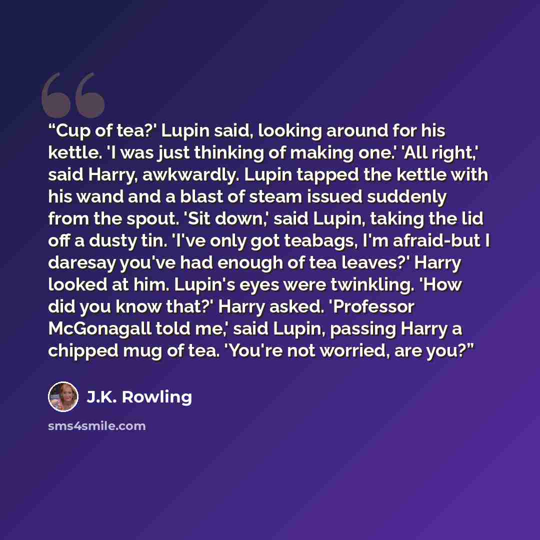 “Cup of tea?' Lupin said, looking around for his kettle. 'I was just thinking of making one.' 'All right,' said Harry, awkwardly. Lupin tapped the kettle with his wand and a blast of steam issued suddenly from the spout. 'Sit down,' said Lupin, taking the lid off a dusty tin. 'I've only got…” quote by J.K. Rowling