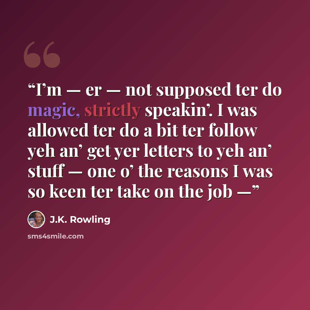 “I’m — er — not supposed ter do magic, strictly speakin’. I was allowed ter do a bit ter follow yeh an’ get yer letters to yeh an’ stuff — one o’ the reasons I was so keen ter take on the job —” quote by J.K. Rowling