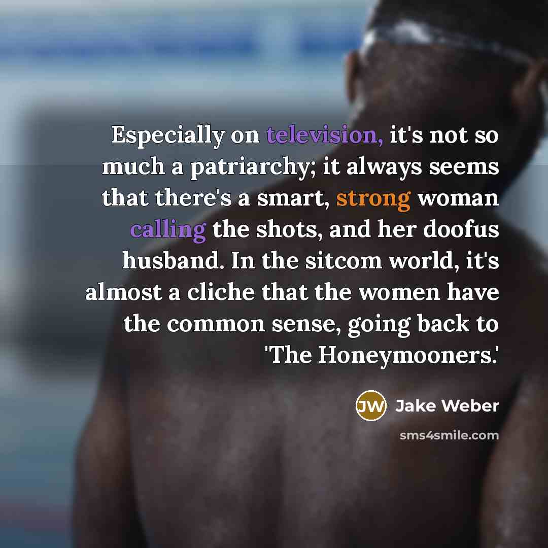 “Especially on television, it's not so much a patriarchy; it always seems that there's a smart, strong woman calling the shots, and her doofus husband. In the sitcom world, it's almost a cliche that the women have the common sense, going back to 'The Honeymooners.'” quote by Jake Weber