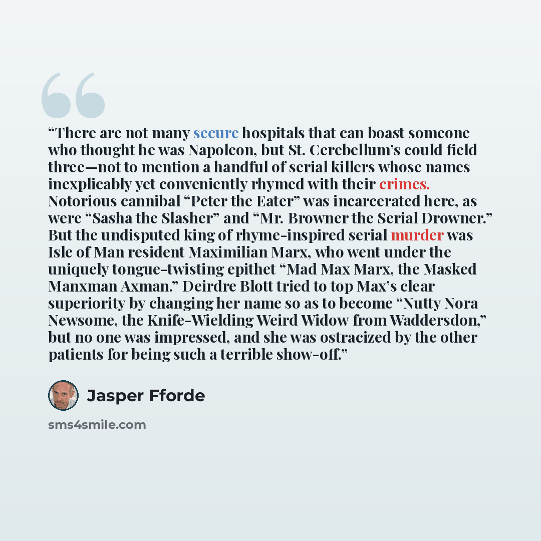 “There are not many secure hospitals that can boast someone who thought he was Napoleon, but St. Cerebellum’s could field three—not to mention a handful of serial killers whose names inexplicably yet conveniently rhymed with their crimes. Notorious cannibal “Peter the Eater” was incarcerated here…” quote by Jasper Fforde