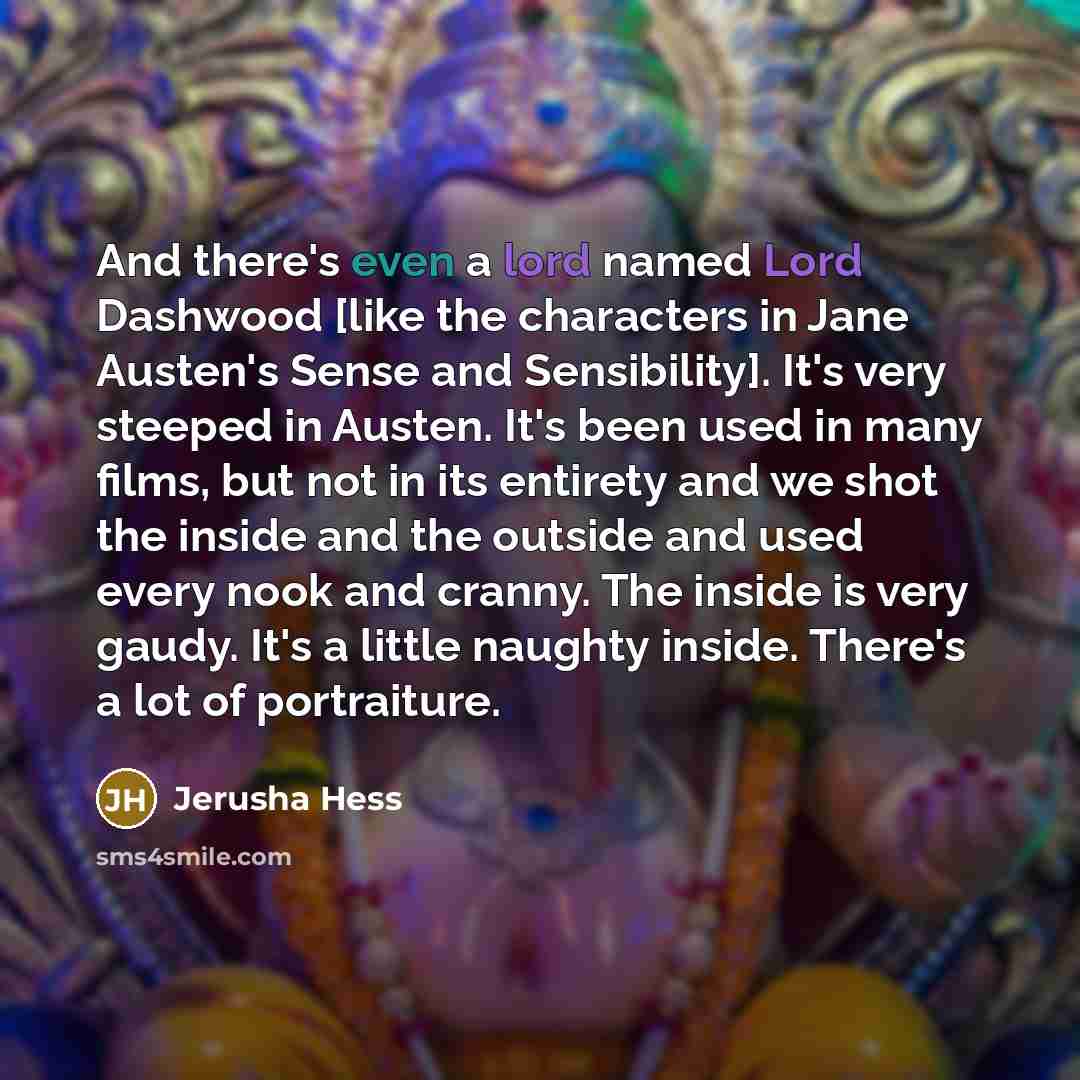 “And there's even a lord named Lord Dashwood [like the characters in Jane Austen's Sense and Sensibility]. It's very steeped in Austen. It's been used in many films, but not in its entirety and we shot the inside and the outside and used every nook and cranny. The inside is very gaudy. It's a…” quote by Jerusha Hess