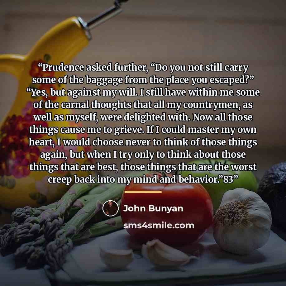 “Prudence asked further, “Do you not still carry some of the baggage from the place you escaped?” “Yes, but against my will. I still have within me some of the carnal thoughts that all my countrymen, as well as myself, were delighted with. Now all those things cause me to grieve. If I could master…” quote by John Bunyan