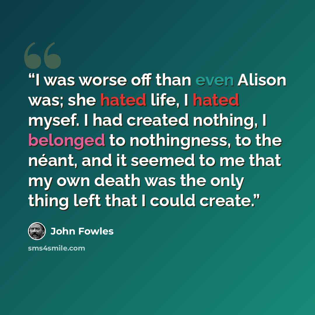 “I was worse off than even Alison was; she hated life, I hated mysef. I had created nothing, I belonged to nothingness, to the néant, and it seemed to me that my own death was the only thing left that I could create.” quote by John Fowles