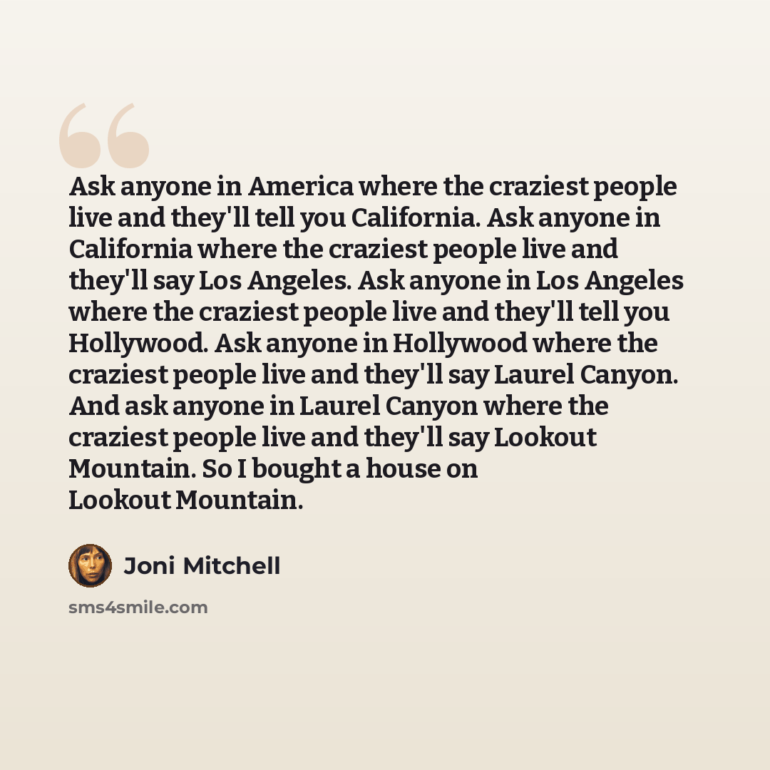 “Ask anyone in America where the craziest people live and they'll tell you California. Ask anyone in California where the craziest people live and they'll say Los Angeles. Ask anyone in Los Angeles where the craziest people live and they'll tell you Hollywood. Ask anyone in Hollywood where the…” quote by Joni Mitchell