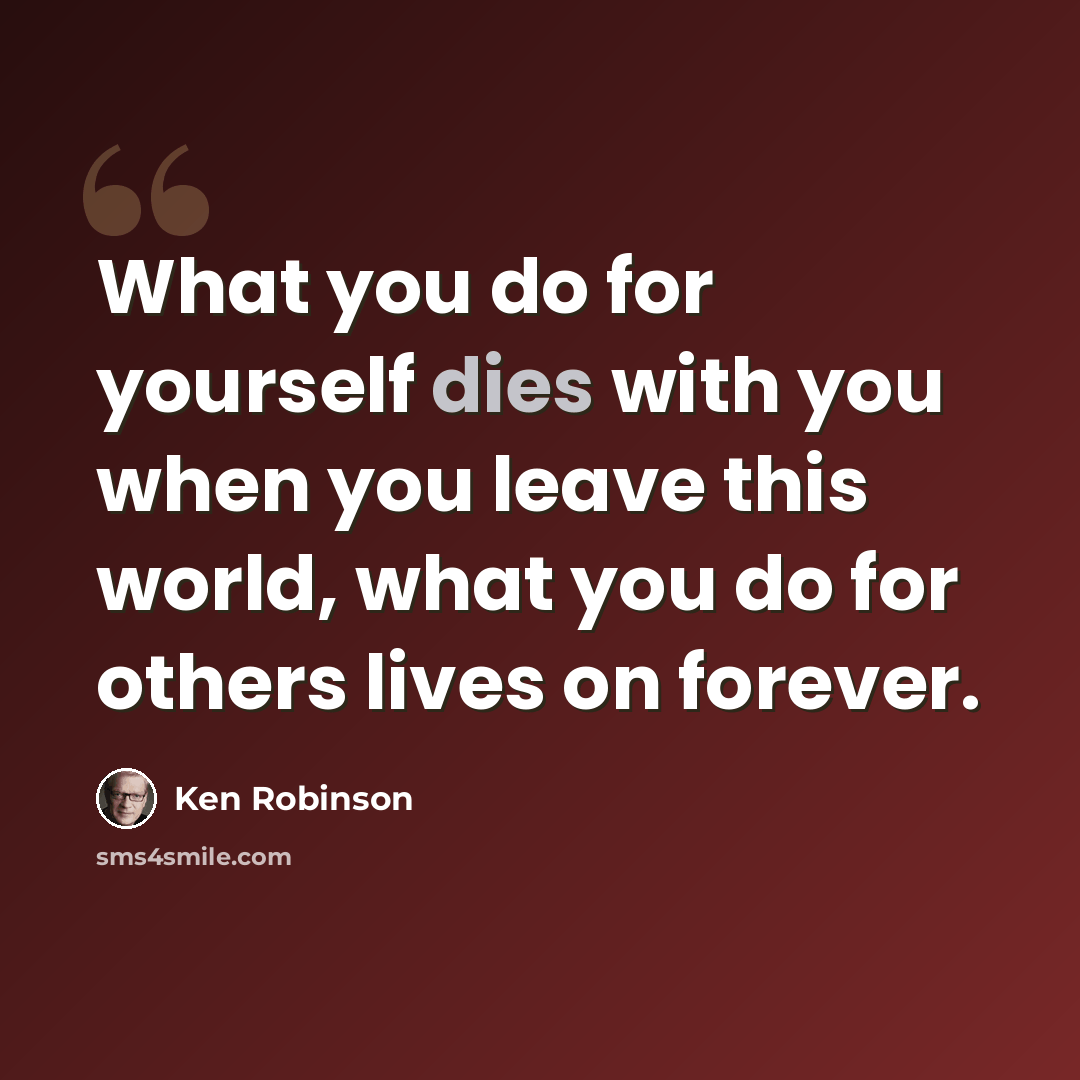 “What you do for yourself dies with you when you leave this world, what you do for others lives on forever.” quote by Ken Robinson