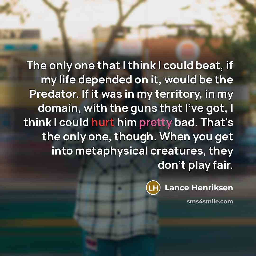 “The only one that I think I could beat, if my life depended on it, would be the Predator. If it was in my territory, in my domain, with the guns that I've got, I think I could hurt him pretty bad. That's the only one, though. When you get into metaphysical creatures, they don't play fair.” quote by Lance Henriksen