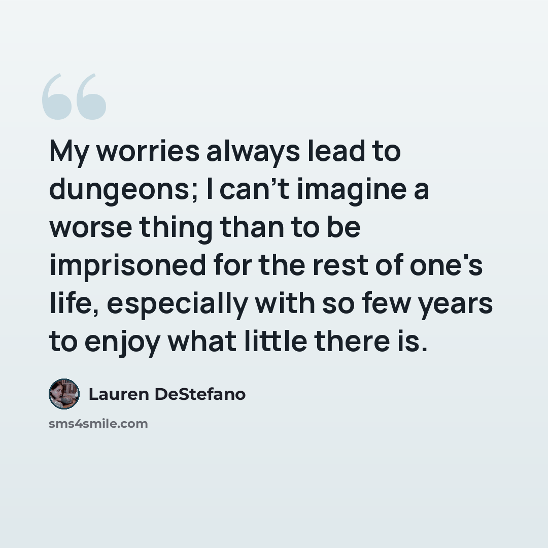 “My worries always lead to dungeons; I can't imagine a worse thing than to be imprisoned for the rest of one's life, especially with so few years to enjoy what little there is.” quote by Lauren DeStefano