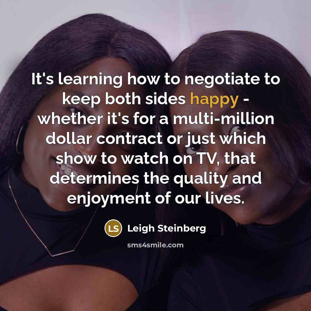 “It's learning how to negotiate to keep both sides happy - whether it's for a multi-million dollar contract or just which show to watch on TV, that determines the quality and enjoyment of our lives.” quote by Leigh Steinberg