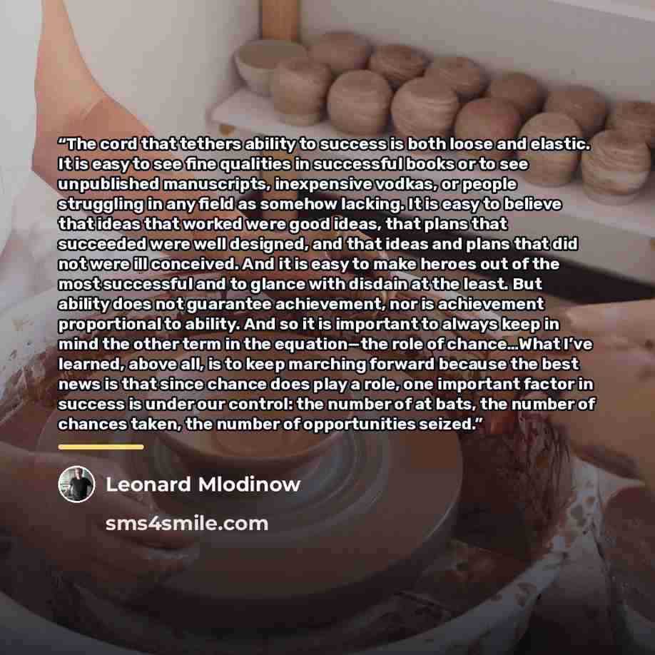 “The cord that tethers ability to success is both loose and elastic. It is easy to see fine qualities in successful books or to see unpublished manuscripts, inexpensive vodkas, or people struggling in any field as somehow lacking. It is easy to believe that ideas that worked were good ideas, that…” quote by Leonard Mlodinow