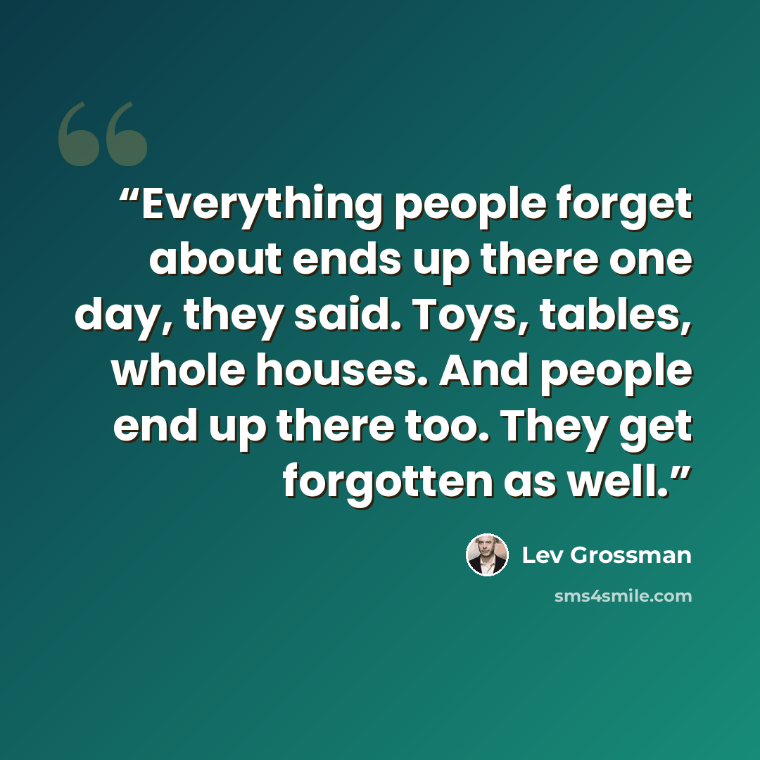 “Everything people forget about ends up there one day, they said. Toys, tables, whole houses. And people end up there too. They get forgotten as well.” quote by Lev Grossman