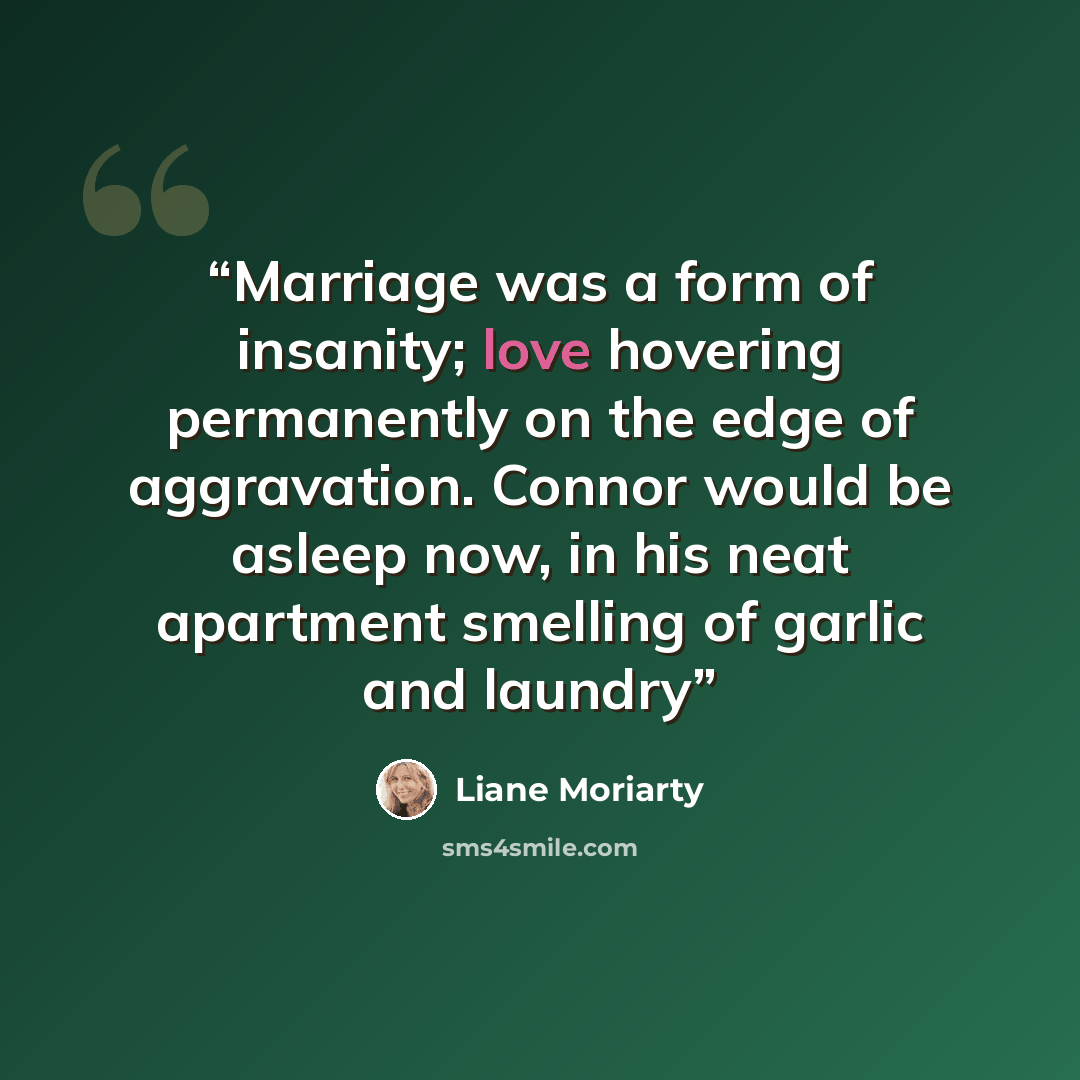 “Marriage was a form of insanity; love hovering permanently on the edge of aggravation. Connor would be asleep now, in his neat apartment smelling of garlic and laundry” quote by Liane Moriarty