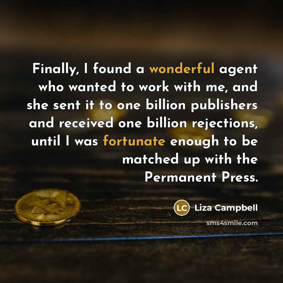 “Finally, I found a wonderful agent who wanted to work with me, and she sent it to one billion publishers and received one billion rejections, until I was fortunate enough to be matched up with the Permanent Press.” quote by Liza Campbell